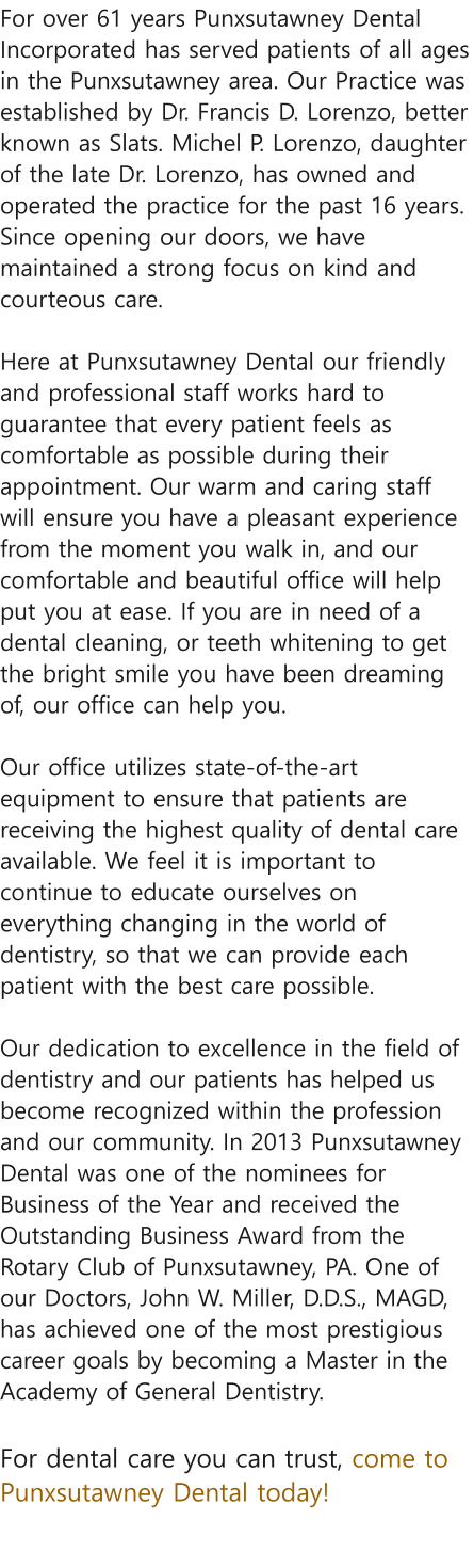 For over 61 years Punxsutawney Dental Incorporated has served patients of all ages in the Punxsutawney area. Our Practice was established by Dr. Francis D. Lorenzo, better known as Slats. Michel P. Lorenzo, daughter of the late Dr. Lorenzo, has owned and operated the practice for the past 16 years. Since opening our doors, we have maintained a strong focus on kind and courteous care.  Here at Punxsutawney Dental our friendly and professional staff works hard to guarantee that every patient feels as comfortable as possible during their appointment. Our warm and caring staff will ensure you have a pleasant experience from the moment you walk in, and our comfortable and beautiful office will help put you at ease. If you are in need of a dental cleaning, or teeth whitening to get the bright smile you have been dreaming of, our office can help you.  Our office utilizes state-of-the-art equipment to ensure that patients are receiving the highest quality of dental care available. We feel it is important to continue to educate ourselves on everything changing in the world of dentistry, so that we can provide each patient with the best care possible.  Our dedication to excellence in the field of dentistry and our patients has helped us become recognized within the profession and our community. In 2013 Punxsutawney Dental was one of the nominees for Business of the Year and received the Outstanding Business Award from the Rotary Club of Punxsutawney, PA. One of our Doctors, John W. Miller, D.D.S., MAGD, has achieved one of the most prestigious career goals by becoming a Master in the Academy of General Dentistry.  For dental care you can trust, come to Punxsutawney Dental today!